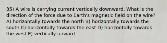 35) A wire is carrying current vertically downward. What is the direction of the force due to Earth's magnetic field on the wire? A) horizontally towards the north B) horizontally towards the south C) horizontally towards the east D) horizontally towards the west E) vertically upward