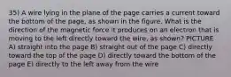 35) A wire lying in the plane of the page carries a current toward the bottom of the page, as shown in the figure. What is the direction of the magnetic force it produces on an electron that is moving to the left directly toward the wire, as shown? PICTURE A) straight into the page B) straight out of the page C) directly toward the top of the page D) directly toward the bottom of the page E) directly to the left away from the wire