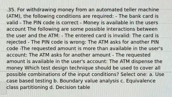 .35. For withdrawing money from an automated teller machine (ATM), the following conditions are required: - The bank card is valid - The PIN code is correct - Money is available in the users account The following are some possible interactions between the user and the ATM: - The entered card is invalid: The card is rejected - The PIN code is wrong: The ATM asks for another PIN code -The requested amount is more than available in the user's account: The ATM asks for another amount - The requested amount is available in the user's account: The ATM dispense the money Which test design technique should be used to cover all possible combinations of the input conditions? Select one: a. Use case based testing b. Boundary value analysis c. Equivalence class partitioning d. Decision table