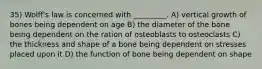 35) Wolff's law is concerned with _________. A) vertical growth of bones being dependent on age B) the diameter of the bone being dependent on the ration of osteoblasts to osteoclasts C) the thickness and shape of a bone being dependent on stresses placed upon it D) the function of bone being dependent on shape