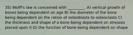 35) Wolff's law is concerned with _________. A) vertical growth of bones being dependent on age B) the diameter of the bone being dependent on the ration of osteoblasts to osteoclasts C) the thickness and shape of a bone being dependent on stresses placed upon it D) the function of bone being dependent on shape