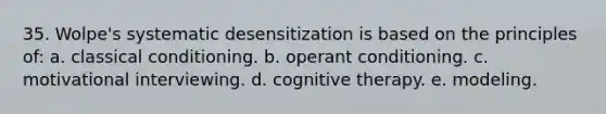 35. Wolpe's systematic desensitization is based on the principles of: a. classical conditioning. b. operant conditioning. c. motivational interviewing. d. cognitive therapy. e. modeling.