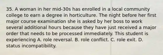 35. A woman in her mid-30s has enrolled in a local community college to earn a degree in horticulture. The night before her first major course examination she is asked by her boss to work several additional hours because they have just received a major order that needs to be processed immediately. This student is experiencing A. role reversal. B. role conflict. C. role exit. D. status incompatibility.