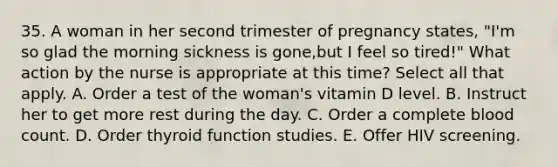 35. A woman in her second trimester of pregnancy states, "I'm so glad the morning sickness is gone,but I feel so tired!" What action by the nurse is appropriate at this time? Select all that apply. A. Order a test of the woman's vitamin D level. B. Instruct her to get more rest during the day. C. Order a complete blood count. D. Order thyroid function studies. E. Offer HIV screening.