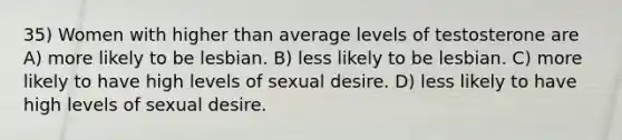 35) Women with higher than average levels of testosterone are A) more likely to be lesbian. B) less likely to be lesbian. C) more likely to have high levels of sexual desire. D) less likely to have high levels of sexual desire.