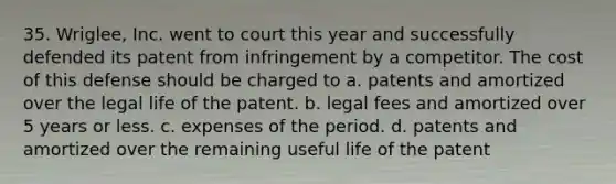 35. Wriglee, Inc. went to court this year and successfully defended its patent from infringement by a competitor. The cost of this defense should be charged to a. patents and amortized over the legal life of the patent. b. legal fees and amortized over 5 years or less. c. expenses of the period. d. patents and amortized over the remaining useful life of the patent