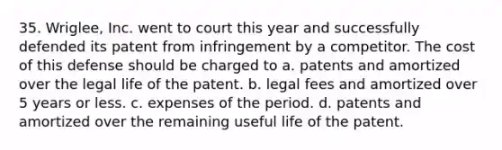 35. Wriglee, Inc. went to court this year and successfully defended its patent from infringement by a competitor. The cost of this defense should be charged to a. patents and amortized over the legal life of the patent. b. legal fees and amortized over 5 years or less. c. expenses of the period. d. patents and amortized over the remaining useful life of the patent.