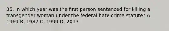 35. In which year was the first person sentenced for killing a transgender woman under the federal hate crime statute? A. 1969 B. 1987 C. 1999 D. 2017