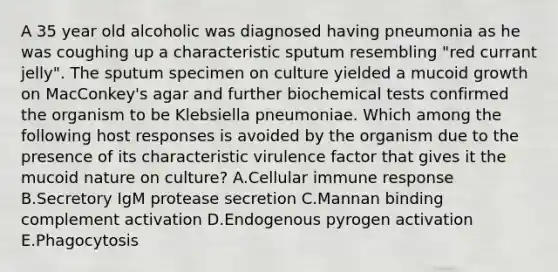 A 35 year old alcoholic was diagnosed having pneumonia as he was coughing up a characteristic sputum resembling "red currant jelly". The sputum specimen on culture yielded a mucoid growth on MacConkey's agar and further biochemical tests confirmed the organism to be Klebsiella pneumoniae. Which among the following host responses is avoided by the organism due to the presence of its characteristic virulence factor that gives it the mucoid nature on culture? A.Cellular immune response B.Secretory IgM protease secretion C.Mannan binding complement activation D.Endogenous pyrogen activation E.Phagocytosis