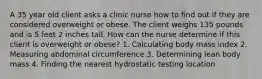 A 35 year old client asks a clinic nurse how to find out if they are considered overweight or obese. The client weighs 135 pounds and is 5 feet 2 inches tall. How can the nurse determine if this client is overweight or obese? 1. Calculating body mass index 2. Measuring abdominal circumference 3. Determining lean body mass 4. Finding the nearest hydrostatic testing location