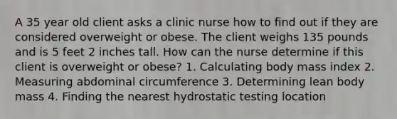 A 35 year old client asks a clinic nurse how to find out if they are considered overweight or obese. The client weighs 135 pounds and is 5 feet 2 inches tall. How can the nurse determine if this client is overweight or obese? 1. Calculating body mass index 2. Measuring abdominal circumference 3. Determining lean body mass 4. Finding the nearest hydrostatic testing location