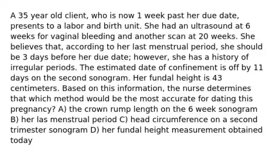 A 35 year old client, who is now 1 week past her due date, presents to a labor and birth unit. She had an ultrasound at 6 weeks for vaginal bleeding and another scan at 20 weeks. She believes that, according to her last menstrual period, she should be 3 days before her due date; however, she has a history of irregular periods. The estimated date of confinement is off by 11 days on the second sonogram. Her fundal height is 43 centimeters. Based on this information, the nurse determines that which method would be the most accurate for dating this pregnancy? A) the crown rump length on the 6 week sonogram B) her las menstrual period C) head circumference on a second trimester sonogram D) her fundal height measurement obtained today