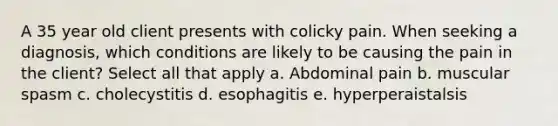 A 35 year old client presents with colicky pain. When seeking a diagnosis, which conditions are likely to be causing the pain in the client? Select all that apply a. Abdominal pain b. muscular spasm c. cholecystitis d. esophagitis e. hyperperaistalsis