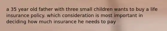 a 35 year old father with three small children wants to buy a life insurance policy. which consideration is most important in deciding how much insurance he needs to pay