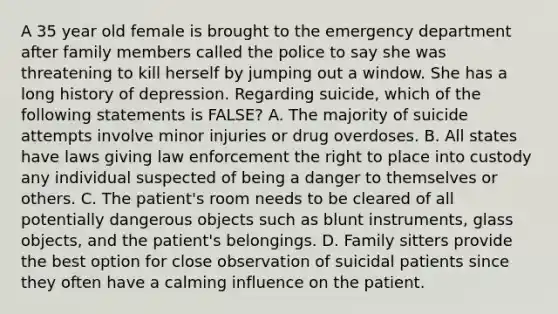 A 35 year old female is brought to the emergency department after family members called the police to say she was threatening to kill herself by jumping out a window. She has a long history of depression. Regarding suicide, which of the following statements is FALSE? A. The majority of suicide attempts involve minor injuries or drug overdoses. B. All states have laws giving law enforcement the right to place into custody any individual suspected of being a danger to themselves or others. C. The patient's room needs to be cleared of all potentially dangerous objects such as blunt instruments, glass objects, and the patient's belongings. D. Family sitters provide the best option for close observation of suicidal patients since they often have a calming influence on the patient.