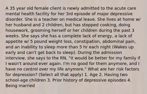 A 35 year old female client is newly admitted to the acute care mental health facility for her 3rd episode of major depressive disorder. She is a teacher on medical leave. She lives at home w/ her husband and 2 children, but has stopped cooking, doing housework, grooming herself or her children during the past 3 weeks. She says she has a complete lack of energy, a lack of appetite w/ 5 pound weight loss, constipation, abdominal pain, and an inability to sleep more than 5 hr each night (Wakes up early and can't get back to sleep). During the admission interview, she says to the RN, "it would be better for my family if I wasn't around ever again. I'm no good for them anymore, and I have no control over my life anymore." What are her risk factors for depression? (Select all that apply) 1. Age 2. Having two school-age children 3. Prior history of depressive episodes 4. Being married