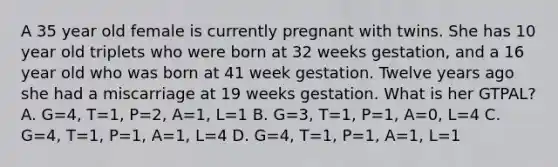 A 35 year old female is currently pregnant with twins. She has 10 year old triplets who were born at 32 weeks gestation, and a 16 year old who was born at 41 week gestation. Twelve years ago she had a miscarriage at 19 weeks gestation. What is her GTPAL? A. G=4, T=1, P=2, A=1, L=1 B. G=3, T=1, P=1, A=0, L=4 C. G=4, T=1, P=1, A=1, L=4 D. G=4, T=1, P=1, A=1, L=1