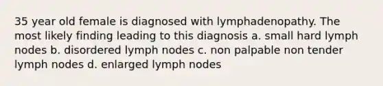 35 year old female is diagnosed with lymphadenopathy. The most likely finding leading to this diagnosis a. small hard lymph nodes b. disordered lymph nodes c. non palpable non tender lymph nodes d. enlarged lymph nodes