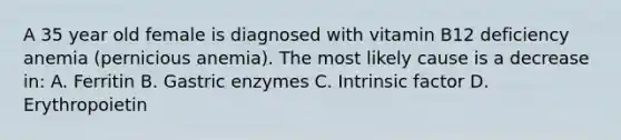 A 35 year old female is diagnosed with vitamin B12 deficiency anemia (pernicious anemia). The most likely cause is a decrease in: A. Ferritin B. Gastric enzymes C. Intrinsic factor D. Erythropoietin