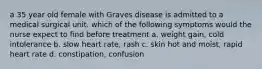 a 35 year old female with Graves disease is admitted to a medical surgical unit. which of the following symptoms would the nurse expect to find before treatment a. weight gain, cold intolerance b. slow heart rate, rash c. skin hot and moist, rapid heart rate d. constipation, confusion