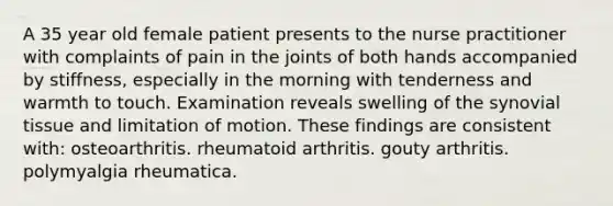 A 35 year old female patient presents to the nurse practitioner with complaints of pain in the joints of both hands accompanied by stiffness, especially in the morning with tenderness and warmth to touch. Examination reveals swelling of the synovial tissue and limitation of motion. These findings are consistent with: osteoarthritis. rheumatoid arthritis. gouty arthritis. polymyalgia rheumatica.