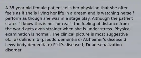 A 35 year old female patient tells her physician that she often feels as if she is living her life in a dream and is watching herself perform as though she was in a stage play. Although the patient states "I know this is not for real", the feeling of distance from the world gets even strainer when she is under stress. Physical examination is normal. The clinical picture is most suggestive of... a) delirium b) pseudo-dementia c) Alzheimer's disease d) Lewy body dementia e) Pick's disease f) Depersonalization disorder