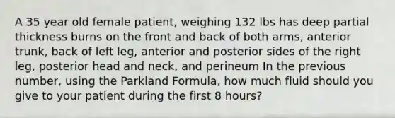 A 35 year old female patient, weighing 132 lbs has deep partial thickness burns on the front and back of both arms, anterior trunk, back of left leg, anterior and posterior sides of the right leg, posterior head and neck, and perineum In the previous number, using the Parkland Formula, how much fluid should you give to your patient during the first 8 hours?