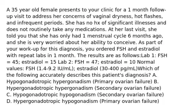 A 35 year old female presents to your clinic for a 1 month follow-up visit to address her concerns of vaginal dryness, hot flashes, and infrequent periods. She has no hx of significant illnesses and does not routinely take any medications. At her last visit, she told you that she has only had 1 menstrual cycle 6 months ago, and she is very worried about her ability to conceive. As part of your work-up for this diagnosis, you ordered FSH and estradiol with repeat labs in 1 month. The results are as follows:Lab 1: FSH = 45; estradiol = 15 Lab 2: FSH = 47; estradiol = 10 Normal values: FSH (1.4-9.2 IU/mL); estradiol (30-400 pg/mL)Which of the following accurately describes this patient's diagnosis? A. Hypogonadotropic hypergonadism (Primary ovarian failure) B. Hypergonadotropic hypergonadism (Secondary ovarian failure) C. Hypogonadotropic hypogonadism (Secondary ovarian failure) D. Hypergonadotropic hypogonadism (Primary ovarian failure)