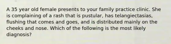 A 35 year old female presents to your family practice clinic. She is complaining of a rash that is pustular, has telangiectasias, flushing that comes and goes, and is distributed mainly on the cheeks and nose. Which of the following is the most likely diagnosis?
