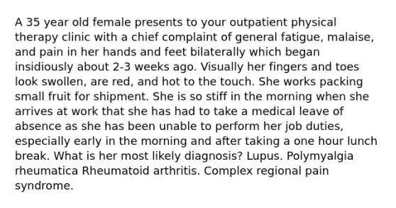 A 35 year old female presents to your outpatient physical therapy clinic with a chief complaint of general fatigue, malaise, and pain in her hands and feet bilaterally which began insidiously about 2-3 weeks ago. Visually her fingers and toes look swollen, are red, and hot to the touch. She works packing small fruit for shipment. She is so stiff in the morning when she arrives at work that she has had to take a medical leave of absence as she has been unable to perform her job duties, especially early in the morning and after taking a one hour lunch break. What is her most likely diagnosis? Lupus. Polymyalgia rheumatica Rheumatoid arthritis. Complex regional pain syndrome.