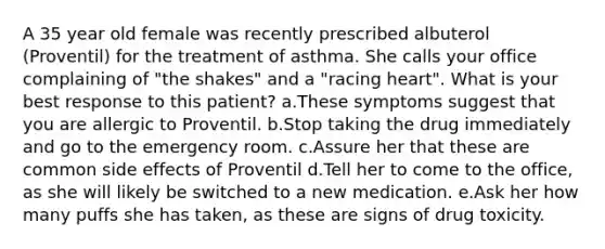 A 35 year old female was recently prescribed albuterol (Proventil) for the treatment of asthma. She calls your office complaining of "the shakes" and a "racing heart". What is your best response to this patient? a.These symptoms suggest that you are allergic to Proventil. b.Stop taking the drug immediately and go to the emergency room. c.Assure her that these are common side effects of Proventil d.Tell her to come to the office, as she will likely be switched to a new medication. e.Ask her how many puffs she has taken, as these are signs of drug toxicity.