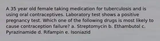 A 35 year old female taking medication for tuberculosis and is using oral contraceptives. Laboratory test shows a positive pregnancy test. Which one of the following drugs is most likely to cause contraception failure? a. Streptomycin b. Ethambutol c. Pyrazinamide d. Rifampin e. Isoniazid