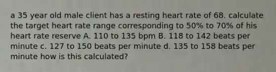 a 35 year old male client has a resting heart rate of 68. calculate the target heart rate range corresponding to 50% to 70% of his heart rate reserve A. 110 to 135 bpm B. 118 to 142 beats per minute c. 127 to 150 beats per minute d. 135 to 158 beats per minute how is this calculated?