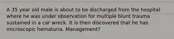 A 35 year old male is about to be discharged from the hospital where he was under observation for multiple blunt trauma sustained in a car wreck. It is then discovered that he has microscopic hematuria. Management?