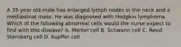 A 35 year old male has enlarged lymph nodes in the neck and a mediastinal mass. He was diagnosed with Hodgkin lymphoma. Which of the following abnormal cells would the nurse expect to find with this disease? A. Merkel cell B. Schwann cell C. Reed-Sternberg cell D. Kupffer cell