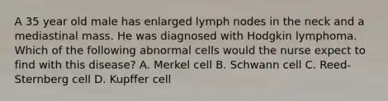 A 35 year old male has enlarged lymph nodes in the neck and a mediastinal mass. He was diagnosed with Hodgkin lymphoma. Which of the following abnormal cells would the nurse expect to find with this disease? A. Merkel cell B. Schwann cell C. Reed-Sternberg cell D. Kupffer cell