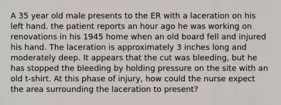 A 35 year old male presents to the ER with a laceration on his left hand. the patient reports an hour ago he was working on renovations in his 1945 home when an old board fell and injured his hand. The laceration is approximately 3 inches long and moderately deep. It appears that the cut was bleeding, but he has stopped the bleeding by holding pressure on the site with an old t-shirt. At this phase of injury, how could the nurse expect the area surrounding the laceration to present?