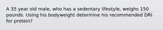 A 35 year old male, who has a sedentary lifestyle, weighs 150 pounds. Using his bodyweight determine his recommended DRI for protein?