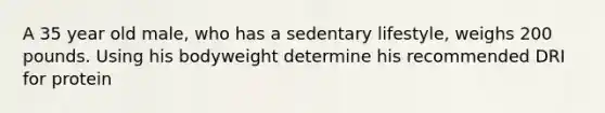 A 35 year old male, who has a sedentary lifestyle, weighs 200 pounds. Using his bodyweight determine his recommended DRI for protein