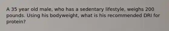 A 35 year old male, who has a sedentary lifestyle, weighs 200 pounds. Using his bodyweight, what is his recommended DRI for protein?