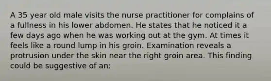 A 35 year old male visits the nurse practitioner for complains of a fullness in his lower abdomen. He states that he noticed it a few days ago when he was working out at the gym. At times it feels like a round lump in his groin. Examination reveals a protrusion under the skin near the right groin area. This finding could be suggestive of an: