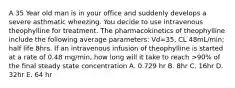 A 35 Year old man is in your office and suddenly develops a severe asthmatic wheezing. You decide to use intravenous theophylline for treatment. The pharmacokinetics of theophylline include the following average parameters: Vd=35, CL 48mL/min; half life 8hrs. If an intravenous infusion of theophylline is started at a rate of 0.48 mg/min, how long will it take to reach >90% of the final steady state concentration A. 0.729 hr B. 8hr C. 16hr D. 32hr E. 64 hr