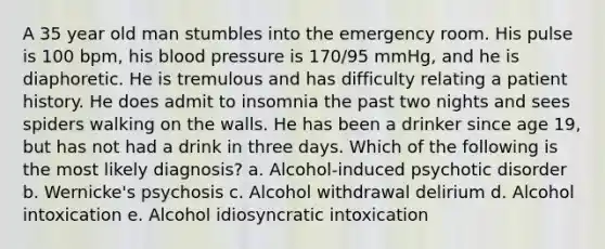 A 35 year old man stumbles into the emergency room. His pulse is 100 bpm, his <a href='https://www.questionai.com/knowledge/kD0HacyPBr-blood-pressure' class='anchor-knowledge'>blood pressure</a> is 170/95 mmHg, and he is diaphoretic. He is tremulous and has difficulty relating a patient history. He does admit to insomnia the past two nights and sees spiders walking on the walls. He has been a drinker since age 19, but has not had a drink in three days. Which of the following is the most likely diagnosis? a. Alcohol-induced psychotic disorder b. Wernicke's psychosis c. Alcohol withdrawal delirium d. Alcohol intoxication e. Alcohol idiosyncratic intoxication