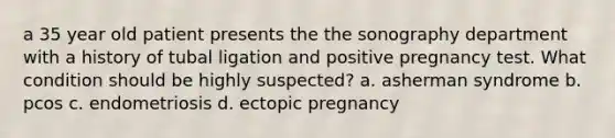 a 35 year old patient presents the the sonography department with a history of tubal ligation and positive pregnancy test. What condition should be highly suspected? a. asherman syndrome b. pcos c. endometriosis d. ectopic pregnancy