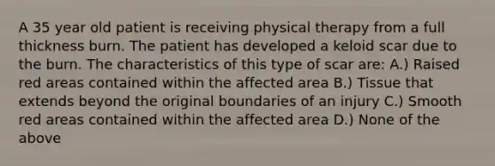 A 35 year old patient is receiving physical therapy from a full thickness burn. The patient has developed a keloid scar due to the burn. The characteristics of this type of scar are: A.) Raised red areas contained within the affected area B.) Tissue that extends beyond the original boundaries of an injury C.) Smooth red areas contained within the affected area D.) None of the above