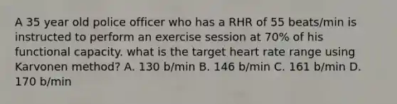 A 35 year old police officer who has a RHR of 55 beats/min is instructed to perform an exercise session at 70% of his functional capacity. what is the target heart rate range using Karvonen method? A. 130 b/min B. 146 b/min C. 161 b/min D. 170 b/min