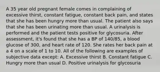 A 35 year old pregnant female comes in complaining of excessive thirst, constant fatigue, constant back pain, and states that she has been hungry more than usual. The patient also says that she has been urinating more than usual. A urinalysis is performed and the patient tests positive for glycosuria. After assessment, it's found that she has a BP of 140/85, a blood glucose of 300, and heart rate of 120. She rates her back pain at a 4 on a scale of 1 to 10. All of the following are examples of subjective data except: A. Excessive thirst B. Constant fatigue C. Hungry more than usual D. Positive urinalysis for glycosuria