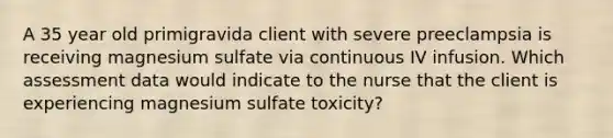 A 35 year old primigravida client with severe preeclampsia is receiving magnesium sulfate via continuous IV infusion. Which assessment data would indicate to the nurse that the client is experiencing magnesium sulfate toxicity?