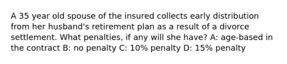 A 35 year old spouse of the insured collects early distribution from her husband's retirement plan as a result of a divorce settlement. What penalties, if any will she have? A: age-based in the contract B: no penalty C: 10% penalty D: 15% penalty