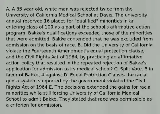 A. A 35 year old, white man was rejected twice from the University of California Medical School at Davis. The university annual reserved 16 places for "qualified" minorities in an entering class of 100 as a part of the school's affirmative action program. Bakke's qualifications exceeded those of the minorities that were admitted. Bakke contended that he was excluded from admission on the basis of race. B. Did the University of California violate the Fourteenth Amendment's equal protection clause, and the Civil Rights Act of 1964, by practicing an affirmative action policy that resulted in the repeated rejection of Bakke's application for admission to its medical school? C. Split Vote. 5 in favor of Bakke, 4 against D. Equal Protection Clause- the racial quota system supported by the government violated the Civil Rights Act of 1964 E. The decisions extended the gains for racial minorities while still forcing University of California Medical School to admit Bakke. They stated that race was permissible as a criterion for admission.